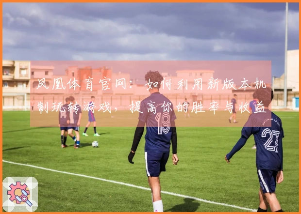 凤凰体育官网：如何利用新版本机制玩转游戏，提高你的胜率与收益