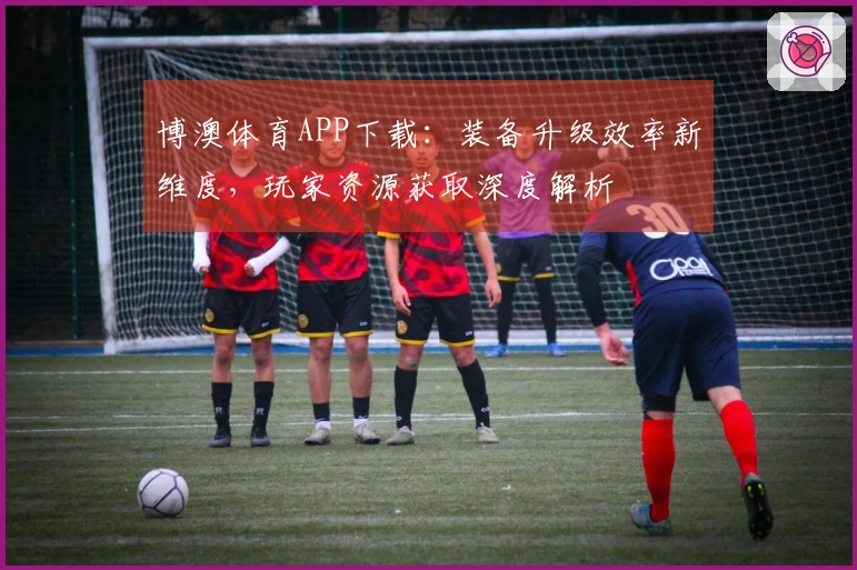 博澳体育APP下载：装备升级效率新维度，玩家资源获取深度解析