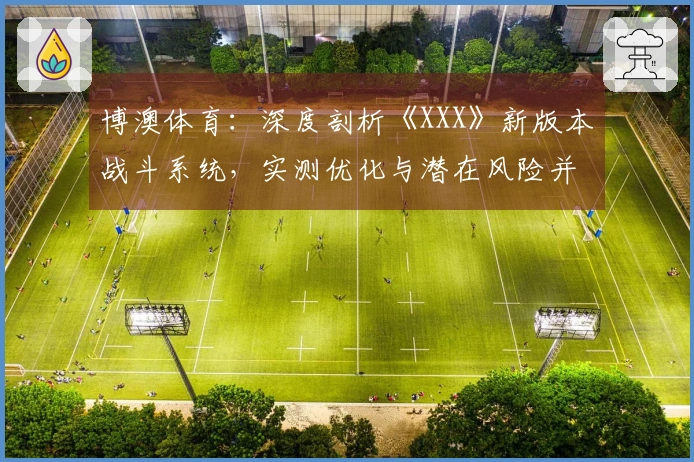 博澳体育：深度剖析《XXX》新版本战斗系统，实测优化与潜在风险并存