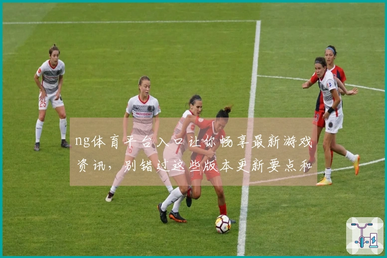 ng体育平台入口让你畅享最新游戏资讯，别错过这些版本更新要点和攻略技巧！