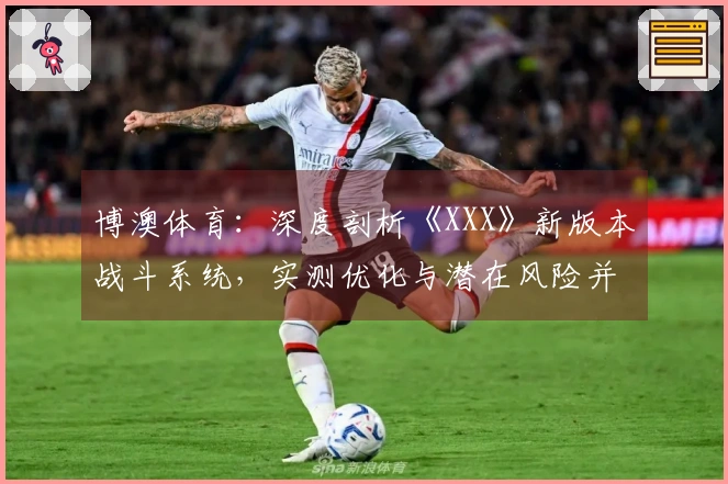 博澳体育：深度剖析《XXX》新版本战斗系统，实测优化与潜在风险并存