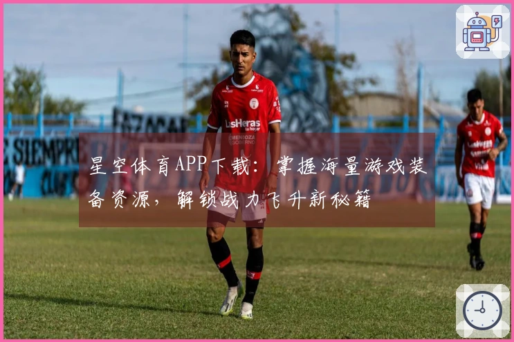 星空体育APP下载：掌握海量游戏装备资源，解锁战力飞升新秘籍
