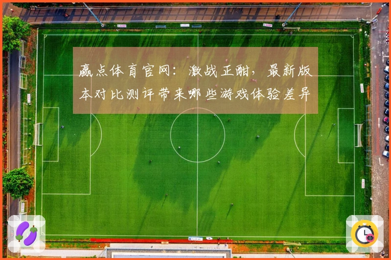 赢点体育官网：激战正酣，最新版本对比测评带来哪些游戏体验差异？